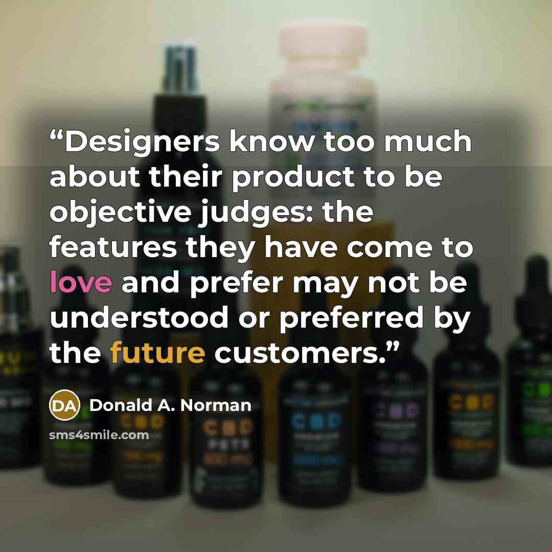 “Designers know too much about their product to be objective judges: the features they have come to love and prefer may not be understood or preferred by the future customers.” quote by Donald A. Norman