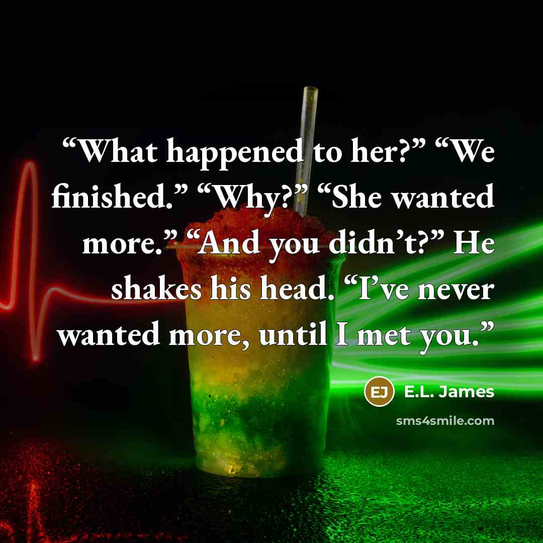 “What happened to her?” “We finished.” “Why?” “She wanted more.” “And you didn’t?” He shakes his head. “I’ve never wanted more, until I met you.” quote by E.L. James