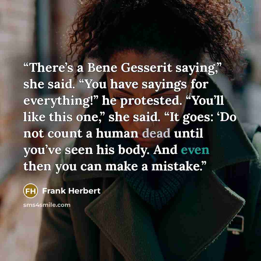 “There’s a Bene Gesserit saying,” she said. “You have sayings for everything!” he protested. “You’ll like this one,” she said. “It goes: ‘Do not count a human dead until you’ve seen his body. And even then you can make a mistake.” quote by Frank Herbert