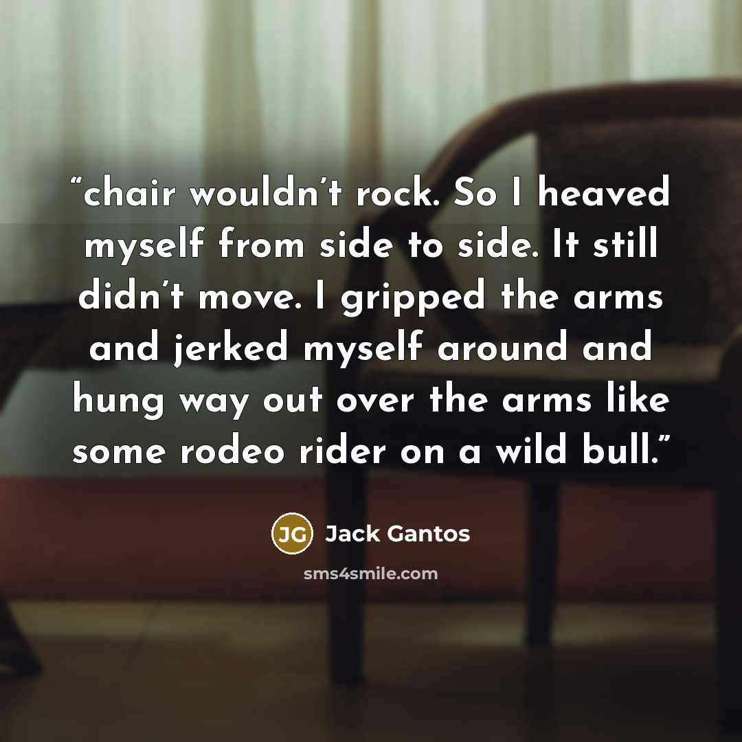 “chair wouldn’t rock. So I heaved myself from side to side. It still didn’t move. I gripped the arms and jerked myself around and hung way out over the arms like some rodeo rider on a wild bull.” quote by Jack Gantos