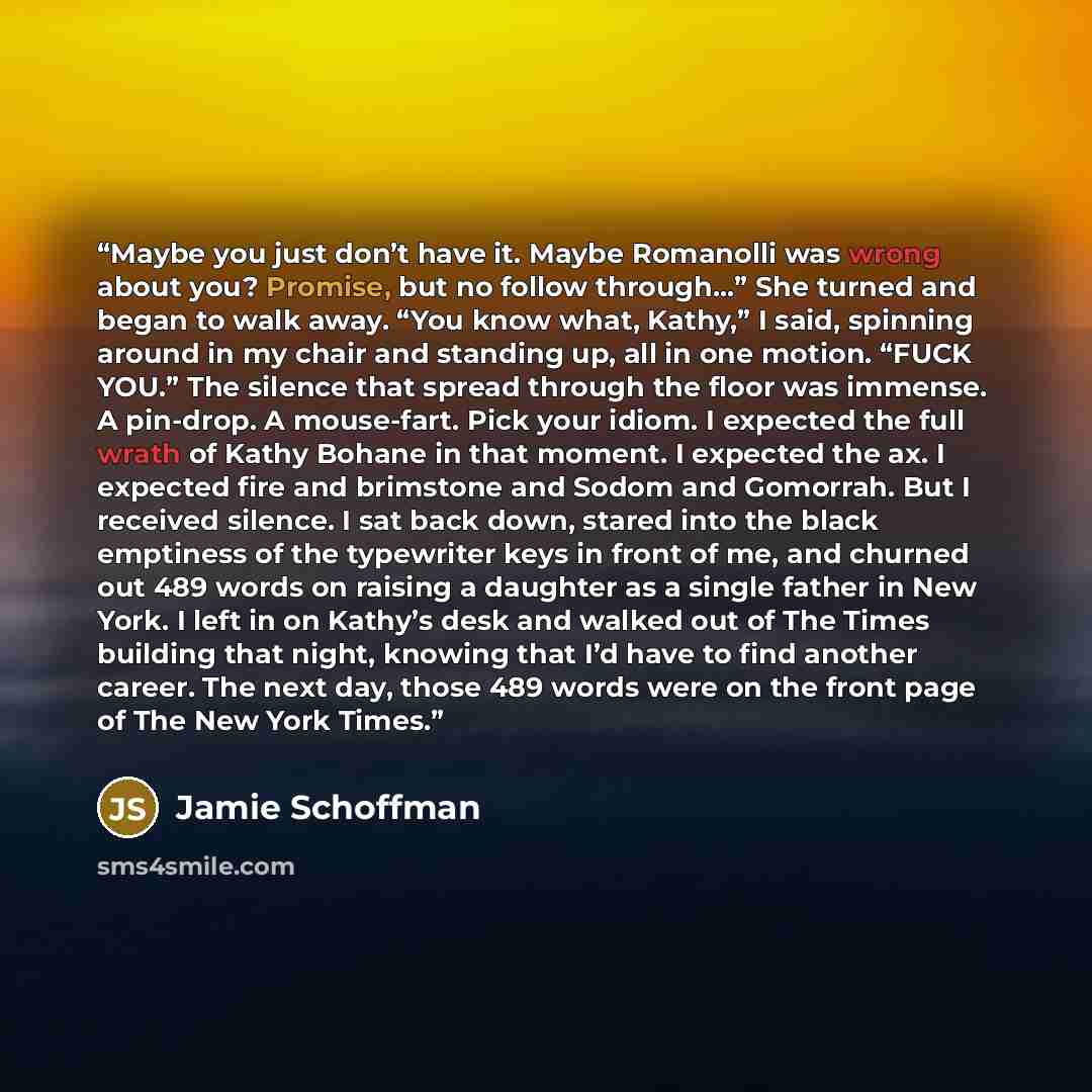 “Maybe you just don’t have it. Maybe Romanolli was wrong about you? Promise, but no follow through…” She turned and began to walk away. “You know what, Kathy,” I said, spinning around in my chair and standing up, all in one motion. “FUCK YOU.” The silence that spread through the floor was immense…” quote by Jamie Schoffman