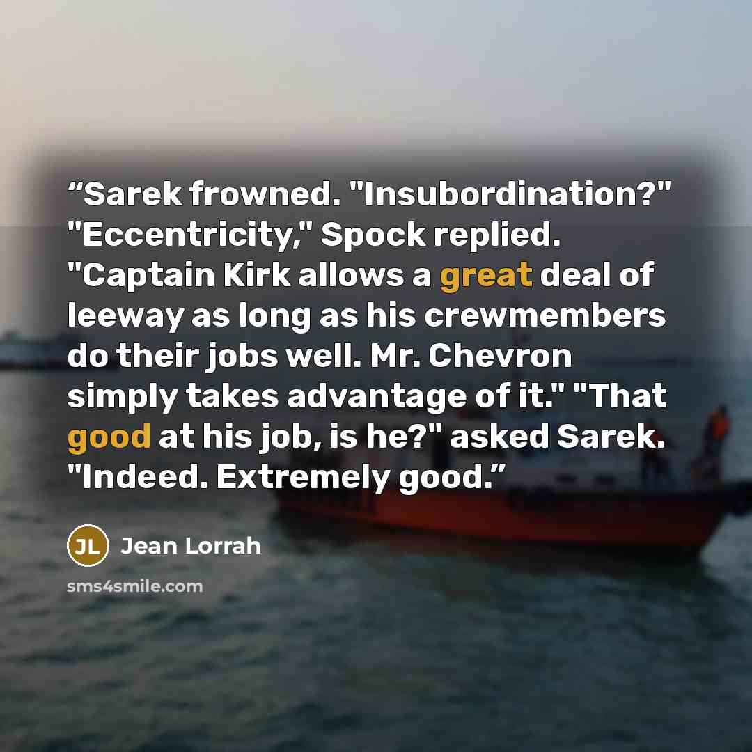 “Sarek frowned. "Insubordination?" "Eccentricity," Spock replied. "Captain Kirk allows a great deal of leeway as long as his crewmembers do their jobs well. Mr. Chevron simply takes advantage of it." "That good at his job, is he?" asked Sarek. "Indeed. Extremely good.” quote by Jean Lorrah