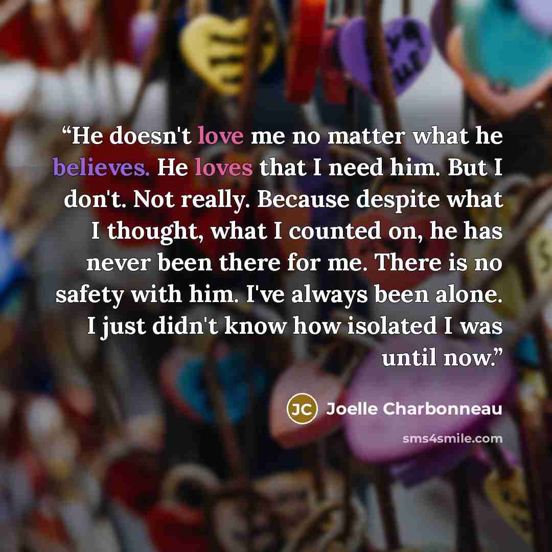 “He doesn't love me no matter what he believes. He loves that I need him. But I don't. Not really. Because despite what I thought, what I counted on, he has never been there for me. There is no safety with him. I've always been alone. I just didn't know how isolated I was until now.” quote by Joelle Charbonneau