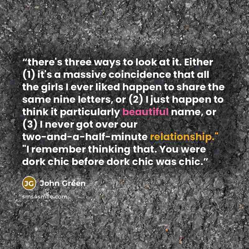“there's three ways to look at it. Either (1) it's a massive coincidence that all the girls I ever liked happen to share the same nine letters, or (2) I just happen to think it particularly beautiful name, or (3) I never got over our two-and-a-half-minute relationship." "I remember thinking that…” quote by John Green