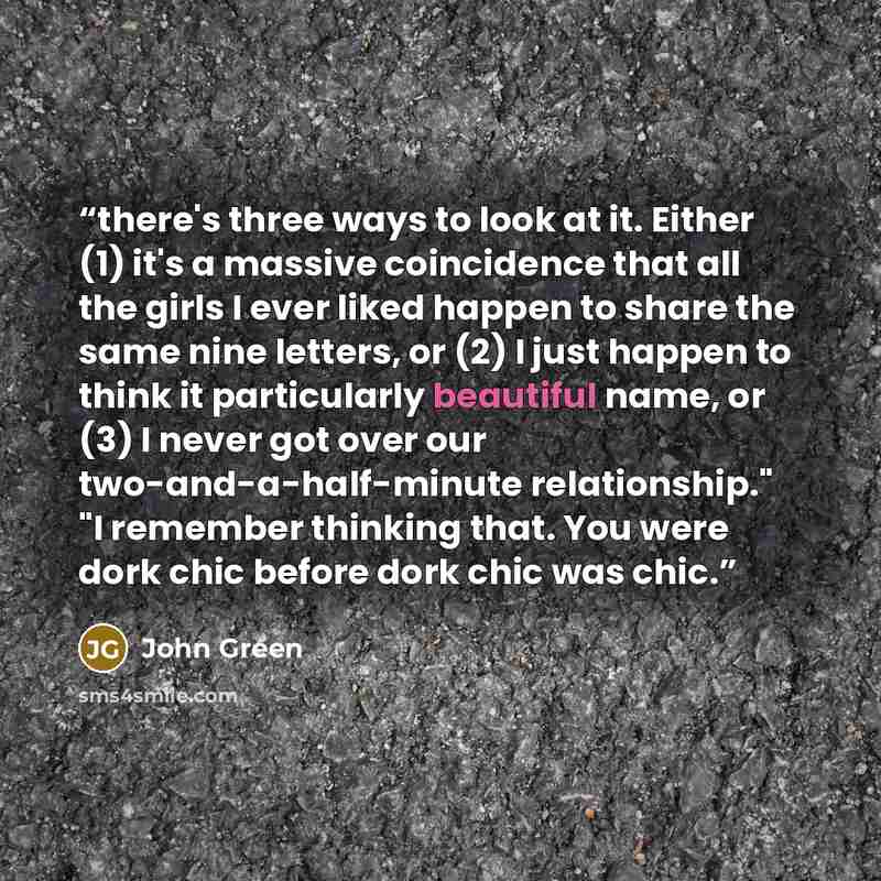 “there's three ways to look at it. Either (1) it's a massive coincidence that all the girls I ever liked happen to share the same nine letters, or (2) I just happen to think it particularly beautiful name, or (3) I never got over our two-and-a-half-minute relationship." "I remember thinking that…” quote by John Green