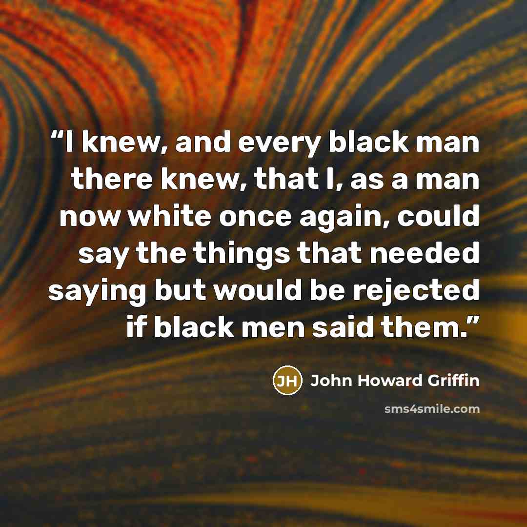 “I knew, and every black man there knew, that I, as a man now white once again, could say the things that needed saying but would be rejected if black men said them.” quote by John Howard Griffin