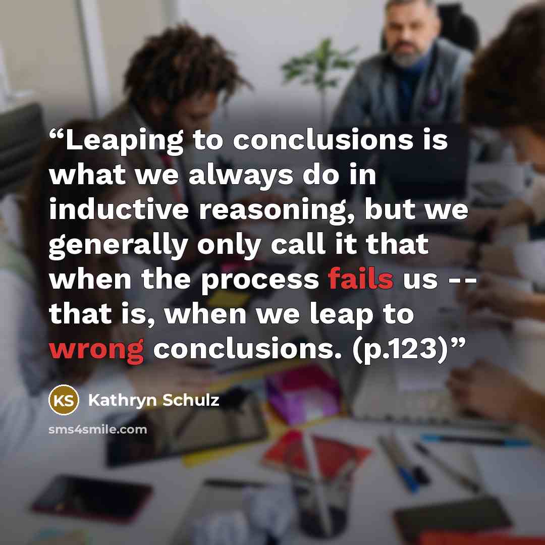 “Leaping to conclusions is what we always do in inductive reasoning, but we generally only call it that when the process fails us -- that is, when we leap to wrong conclusions. (p.123)” quote by Kathryn Schulz