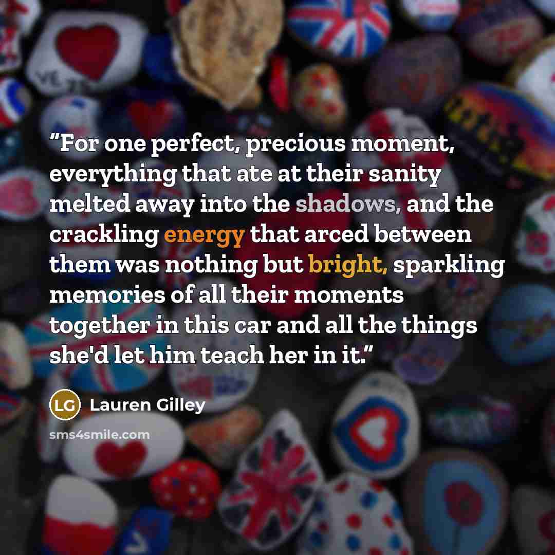 “For one perfect, precious moment, everything that ate at their sanity melted away into the shadows, and the crackling energy that arced between them was nothing but bright, sparkling memories of all their moments together in this car and all the things she'd let him teach her in it.” quote by Lauren Gilley