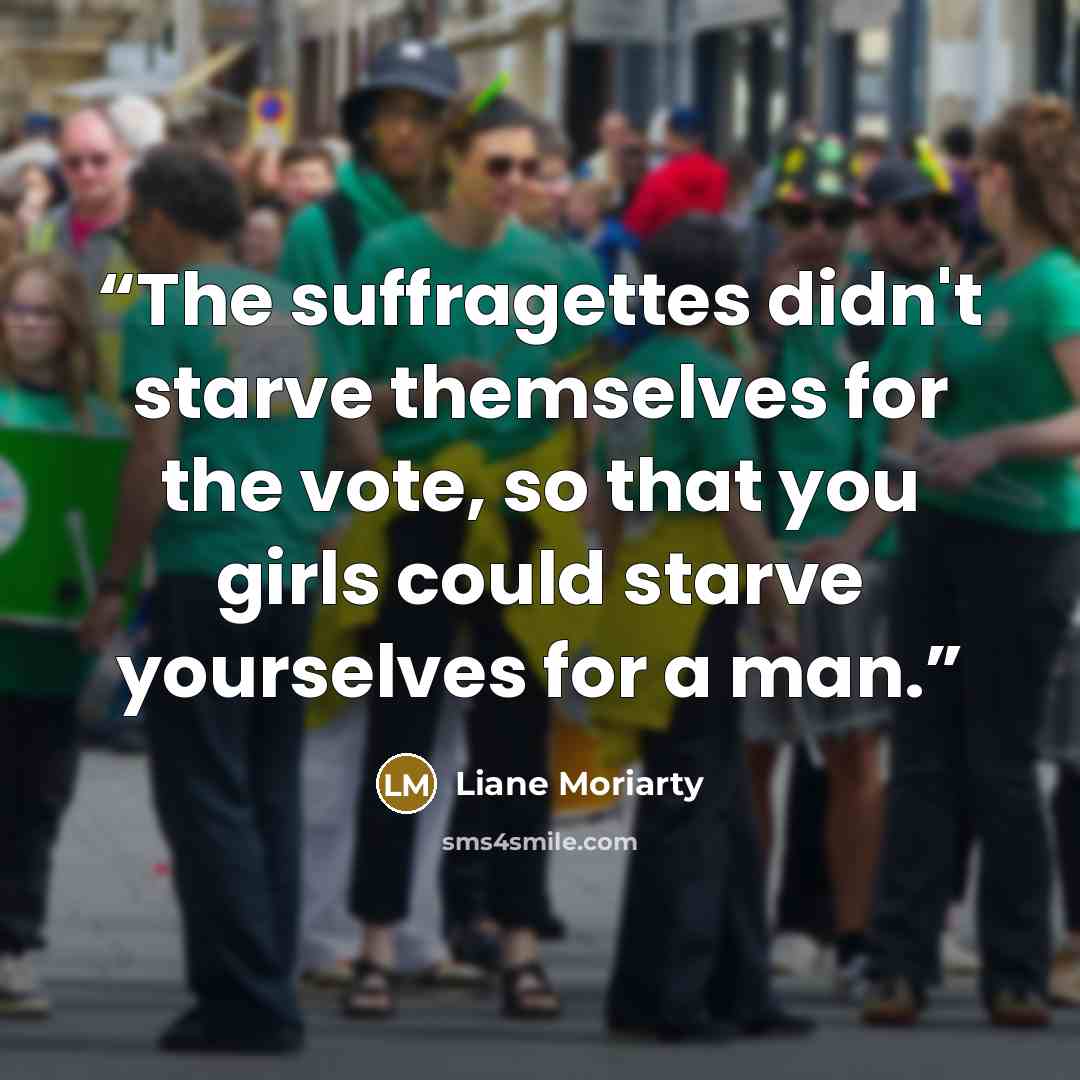“The suffragettes didn't starve themselves for the vote, so that you girls could starve yourselves for a man.” quote by Liane Moriarty