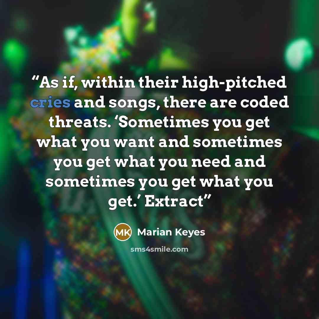 “As if, within their high-pitched cries and songs, there are coded threats. ‘Sometimes you get what you want and sometimes you get what you need and sometimes you get what you get.’ Extract” quote by Marian Keyes