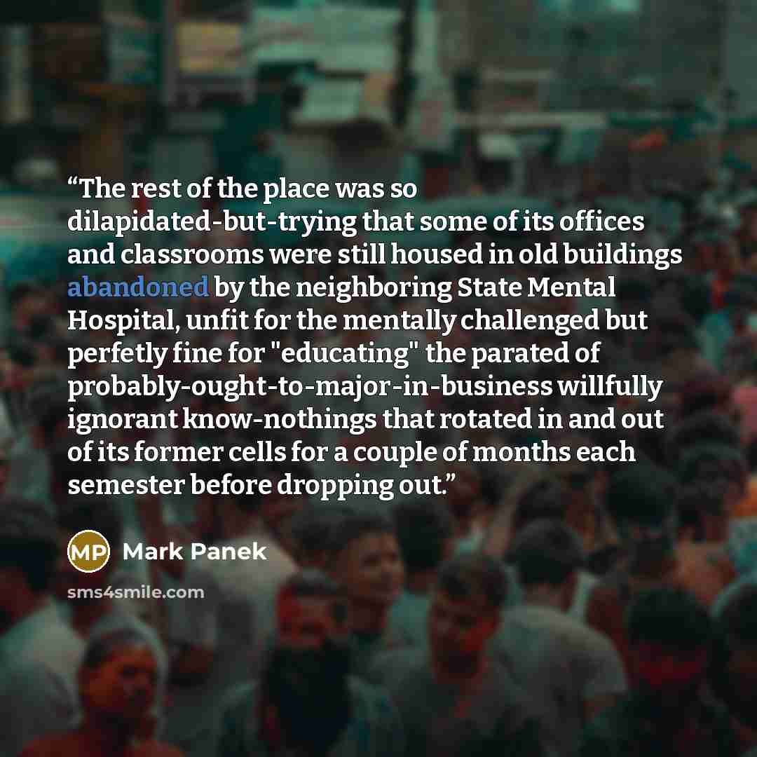 “The rest of the place was so dilapidated-but-trying that some of its offices and classrooms were still housed in old buildings abandoned by the neighboring State Mental Hospital, unfit for the mentally challenged but perfetly fine for "educating" the parated of probably-ought-to-major-in-business…” quote by Mark Panek