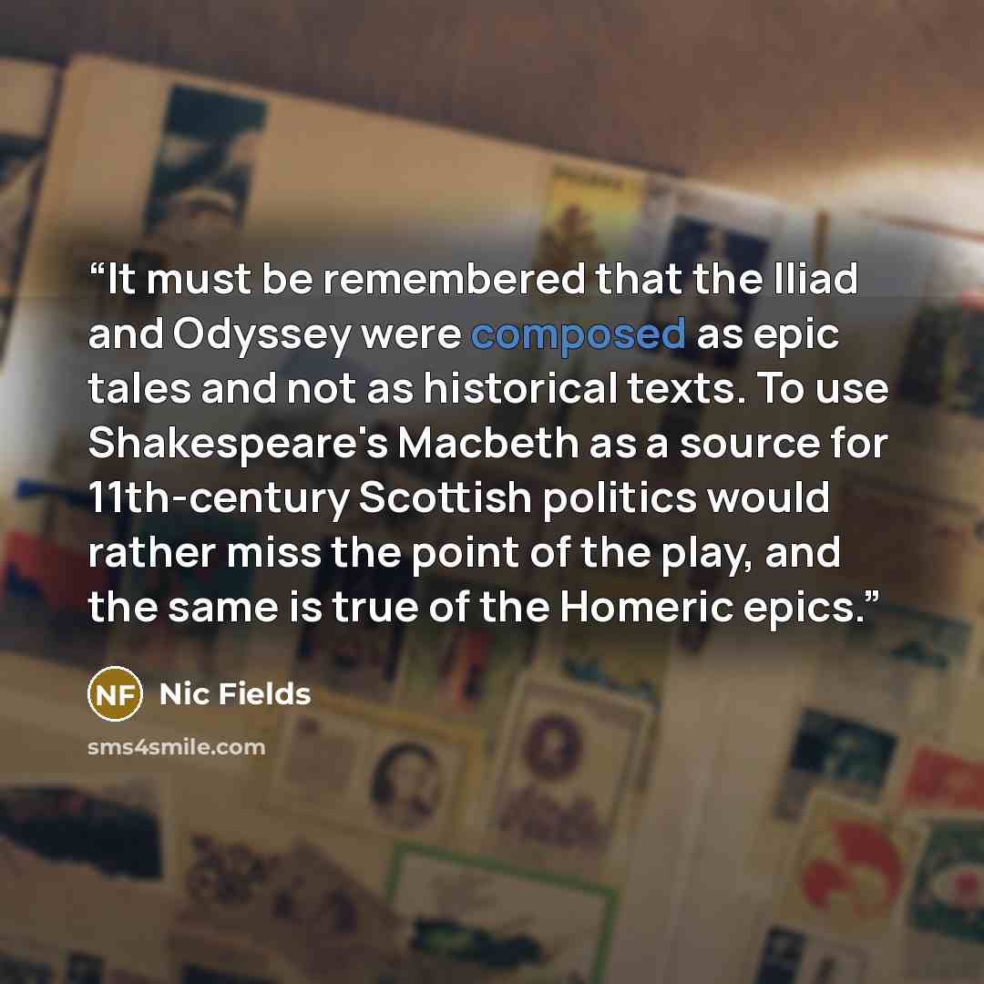 “It must be remembered that the Iliad and Odyssey were composed as epic tales and not as historical texts. To use Shakespeare's Macbeth as a source for 11th-century Scottish politics would rather miss the point of the play, and the same is true of the Homeric epics.” quote by Nic Fields