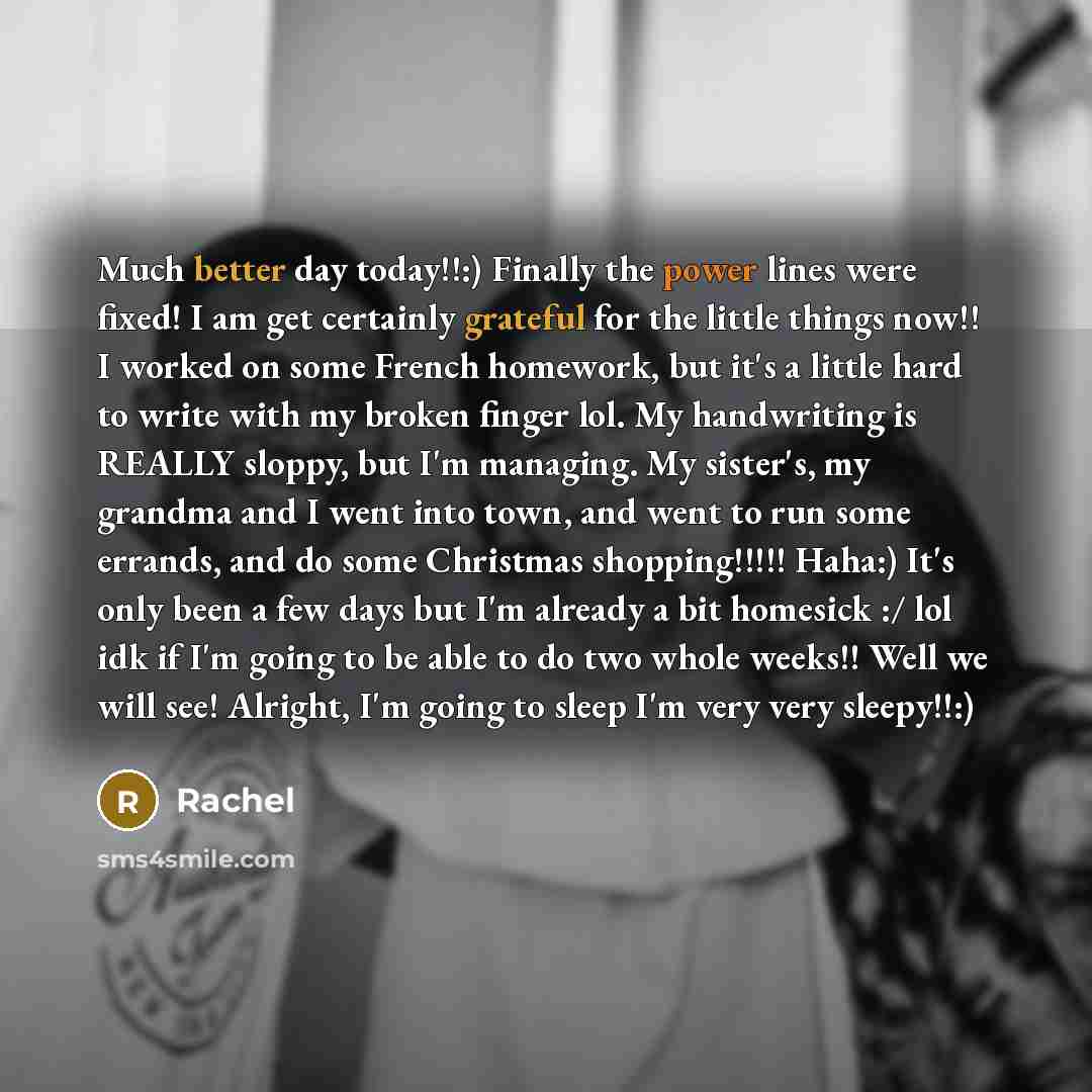 “Much better day today!!:) Finally the power lines were fixed! I am get certainly grateful for the little things now!! I worked on some French homework, but it's a little hard to write with my broken finger lol. My handwriting is REALLY sloppy, but I'm managing. My sister's, my grandma and I went…” quote by Rachel