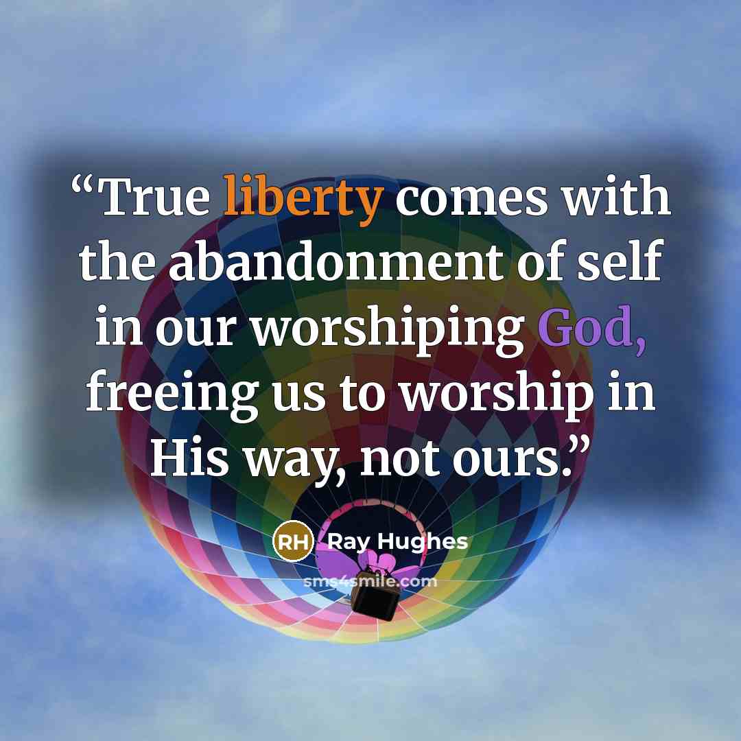 “True liberty comes with the abandonment of self in our worshiping God, freeing us to worship in His way, not ours.” quote by Ray Hughes