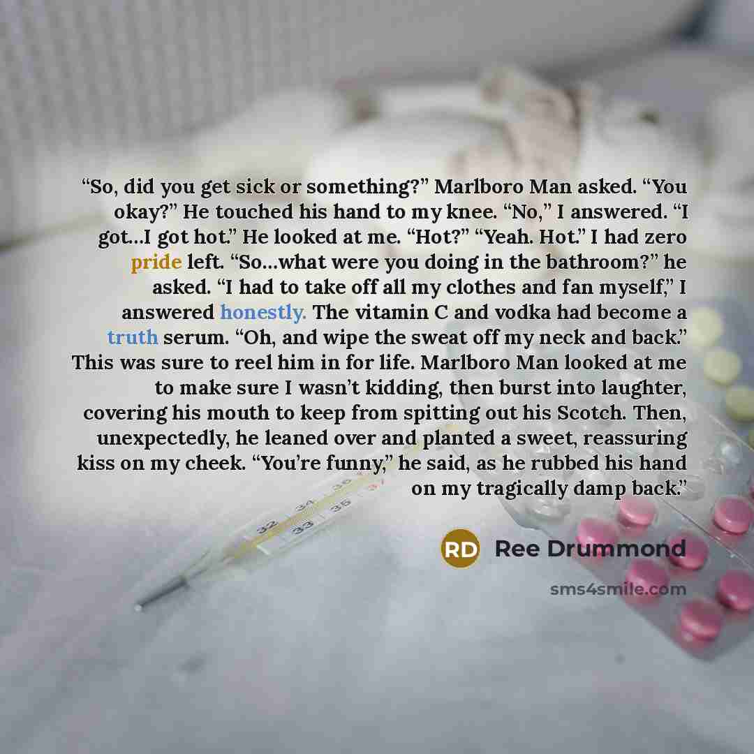 “So, did you get sick or something?” Marlboro Man asked. “You okay?” He touched his hand to my knee. “No,” I answered. “I got…I got hot.” He looked at me. “Hot?” “Yeah. Hot.” I had zero pride left. “So…what were you doing in the bathroom?” he asked. “I had to take off all my clothes and fan…” quote by Ree Drummond