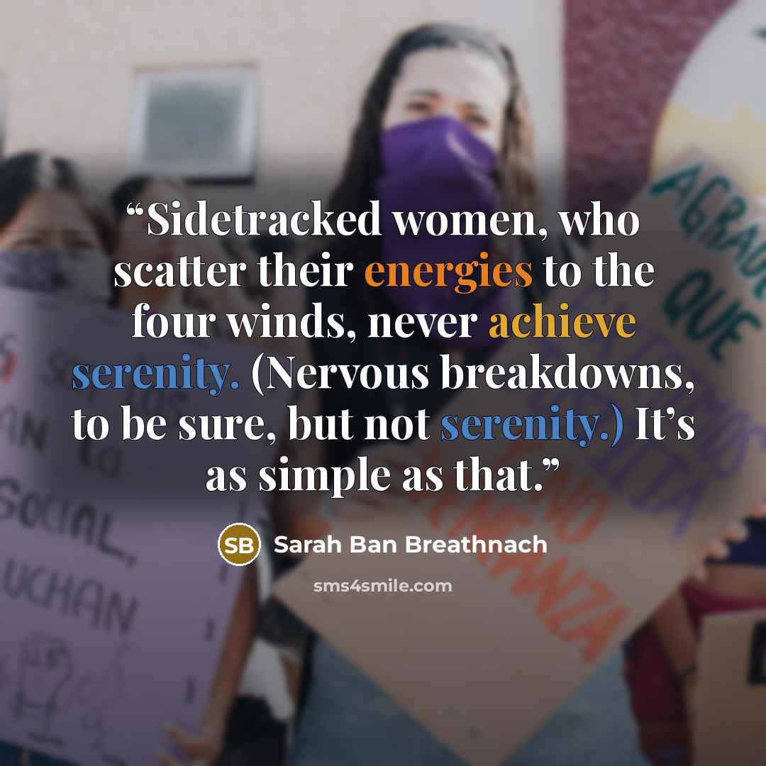 “Sidetracked women, who scatter their energies to the four winds, never achieve serenity. (Nervous breakdowns, to be sure, but not serenity.) It’s as simple as that.” quote by Sarah Ban Breathnach