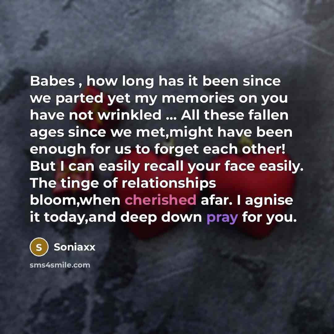 “Babes , how long has it been since we parted yet my memories on you have not wrinkled … All these fallen ages since we met,might have been enough for us to forget each other! But I can easily recall your face easily. The tinge of relationships bloom,when cherished afar. I agnise it today,and deep…” quote by Soniaxx