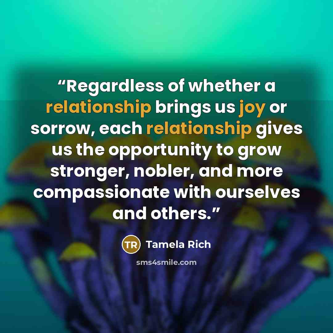 “Regardless of whether a relationship brings us joy or sorrow, each relationship gives us the opportunity to grow stronger, nobler, and more compassionate with ourselves and others.” quote by Tamela Rich
