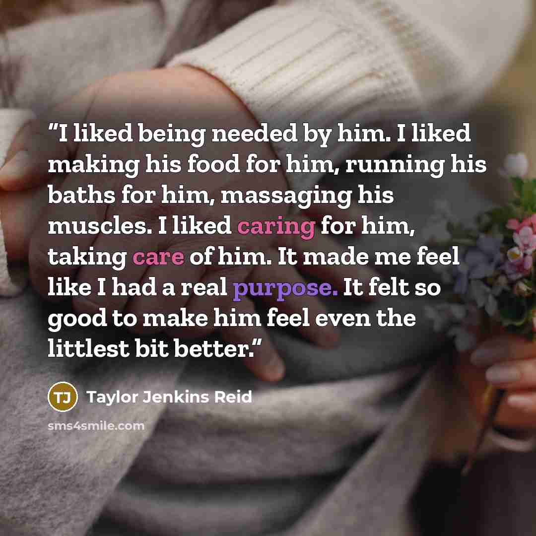 “I liked being needed by him. I liked making his food for him, running his baths for him, massaging his muscles. I liked caring for him, taking care of him. It made me feel like I had a real purpose. It felt so good to make him feel even the littlest bit better.” quote by Taylor Jenkins Reid