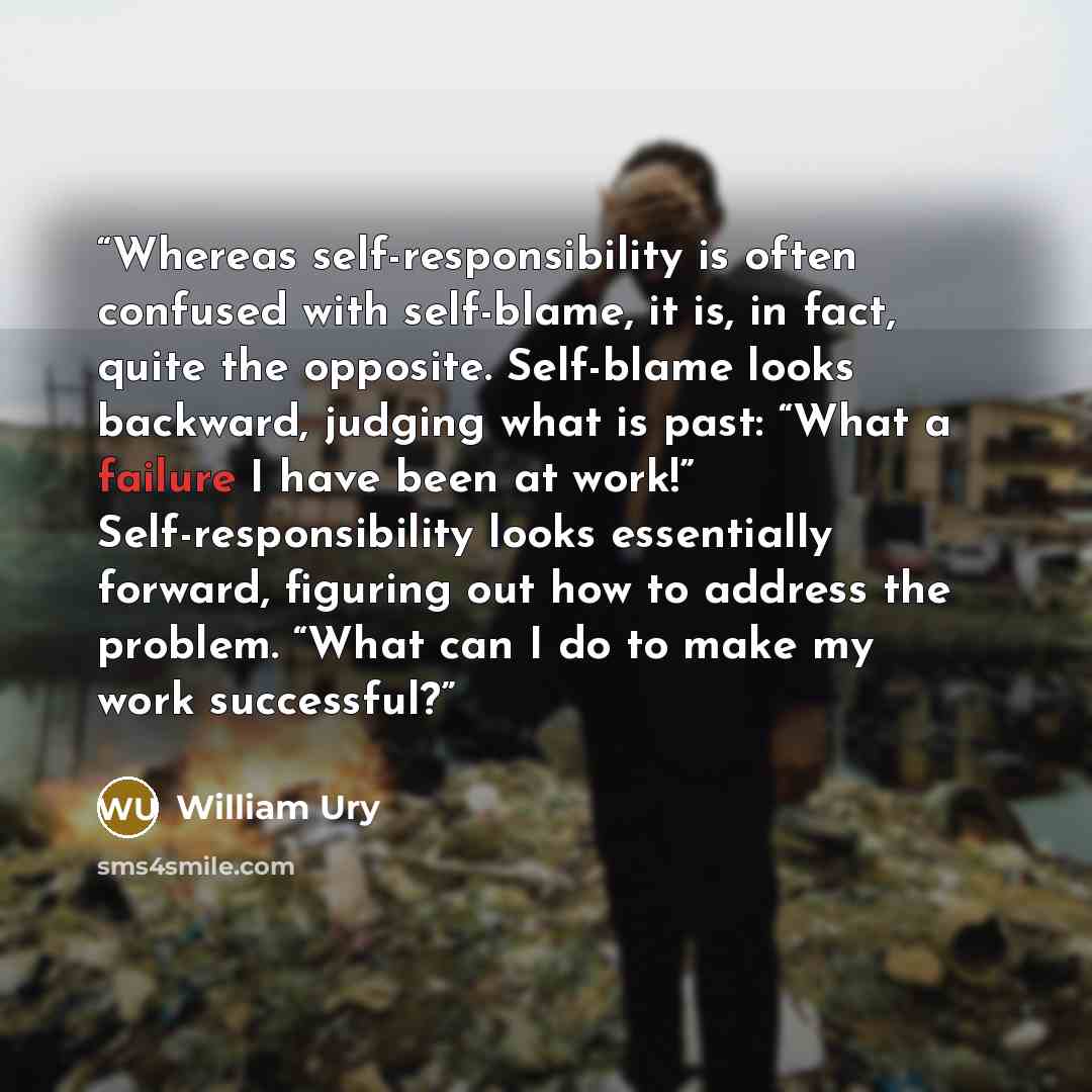 “Whereas self-responsibility is often confused with self-blame, it is, in fact, quite the opposite. Self-blame looks backward, judging what is past: “What a failure I have been at work!” Self-responsibility looks essentially forward, figuring out how to address the problem. “What can I do to make…” quote by William Ury