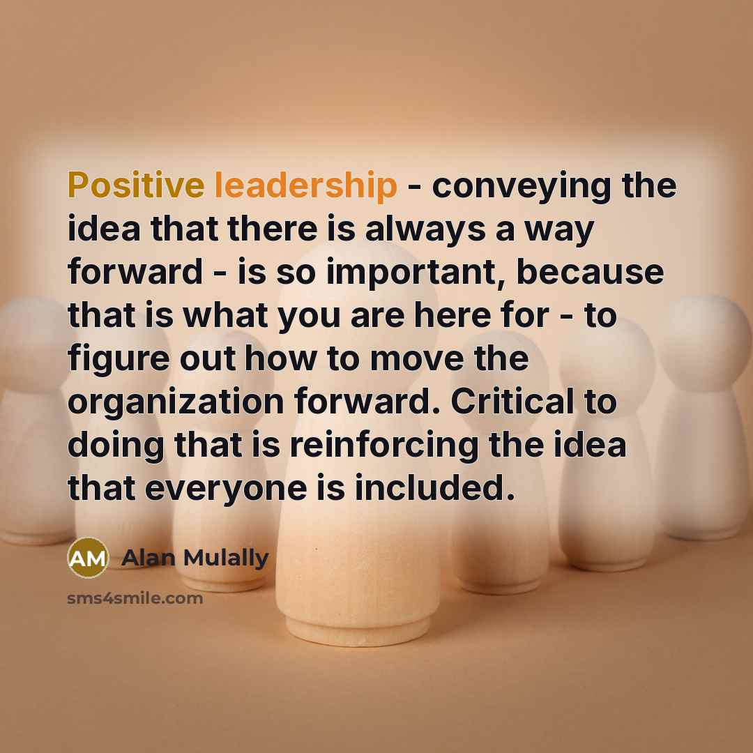 “Positive leadership - conveying the idea that there is always a way forward - is so important, because that is what you are here for - to figure out how to move the organization forward. Critical to doing that is reinforcing the idea that everyone is included.” quote by Alan Mulally