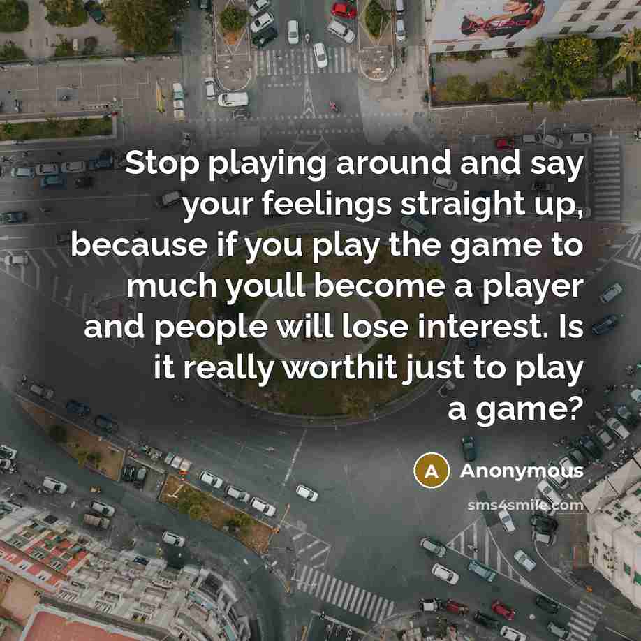 “Stop playing around and say your feelings straight up, because if you play the game to much youll become a player and people will lose interest. Is it really worthit just to play a game?” quote by Anonymous