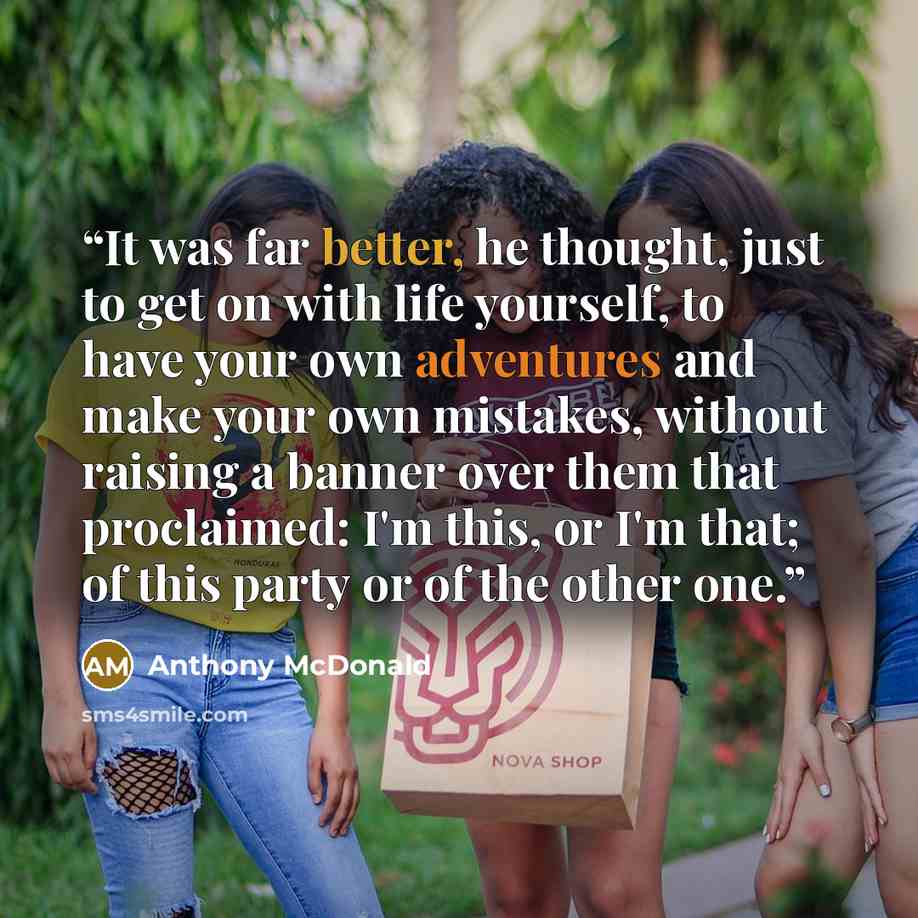 “It was far better, he thought, just to get on with life yourself, to have your own adventures and make your own mistakes, without raising a banner over them that proclaimed: I'm this, or I'm that; of this party or of the other one.” quote by Anthony McDonald