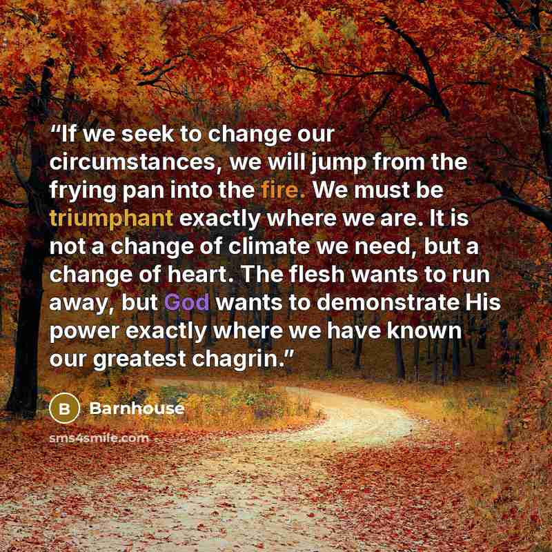 “If we seek to change our circumstances, we will jump from the frying pan into the fire. We must be triumphant exactly where we are. It is not a change of climate we need, but a change of heart. The flesh wants to run away, but God wants to demonstrate His power exactly where we have known our…” quote by Barnhouse