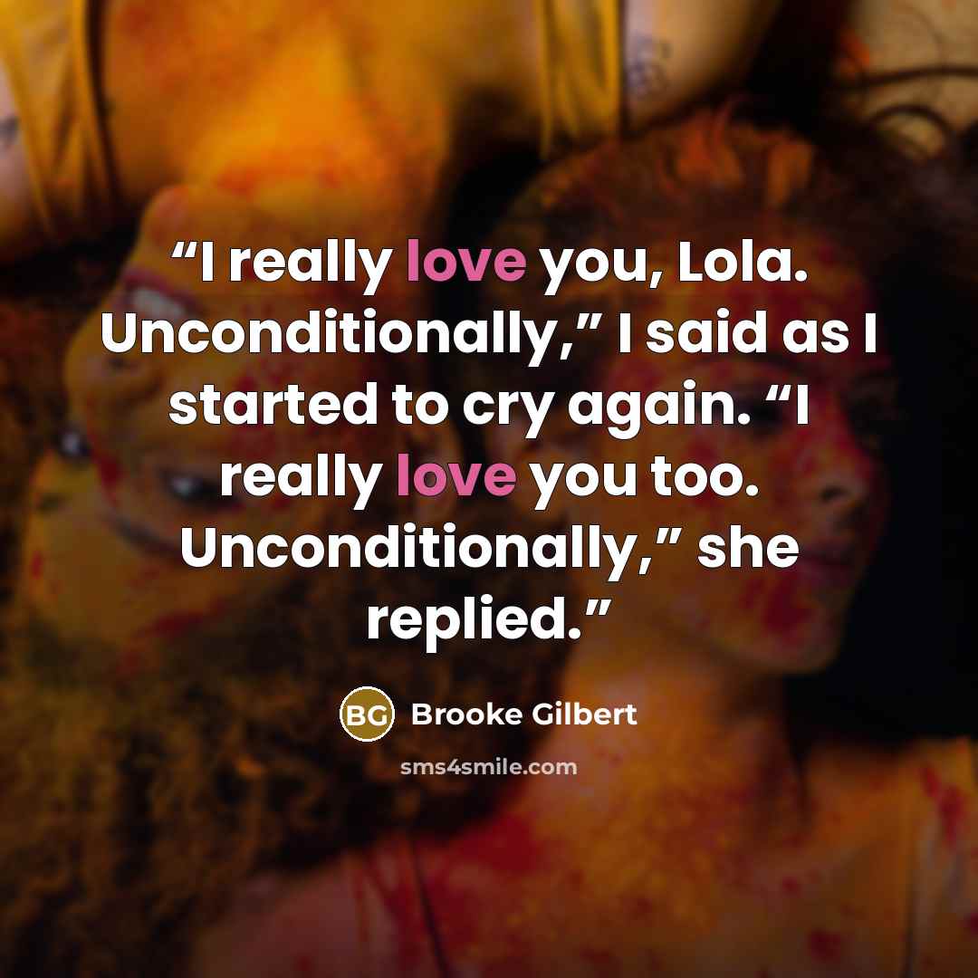 “I really love you, Lola. Unconditionally,” I said as I started to cry again. “I really love you too. Unconditionally,” she replied.” quote by Brooke Gilbert