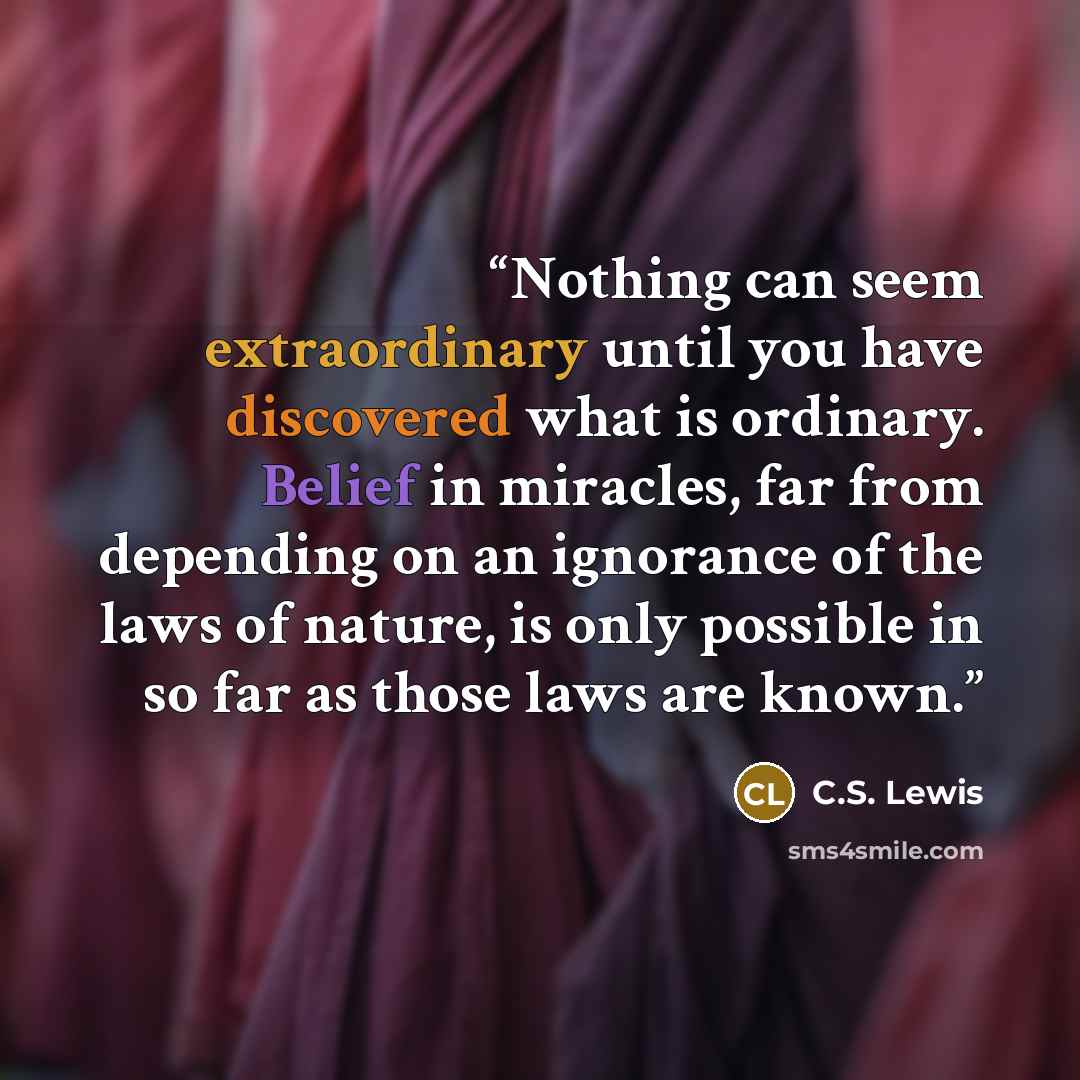 “Nothing can seem extraordinary until you have discovered what is ordinary. Belief in miracles, far from depending on an ignorance of the laws of nature, is only possible in so far as those laws are known.” quote by C.S. Lewis