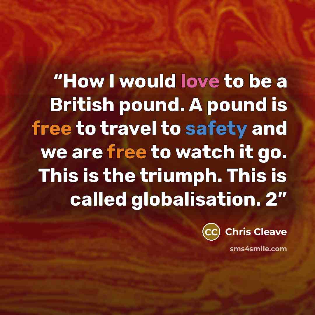 “How I would love to be a British pound. A pound is free to travel to safety and we are free to watch it go. This is the triumph. This is called globalisation. 2” quote by Chris Cleave