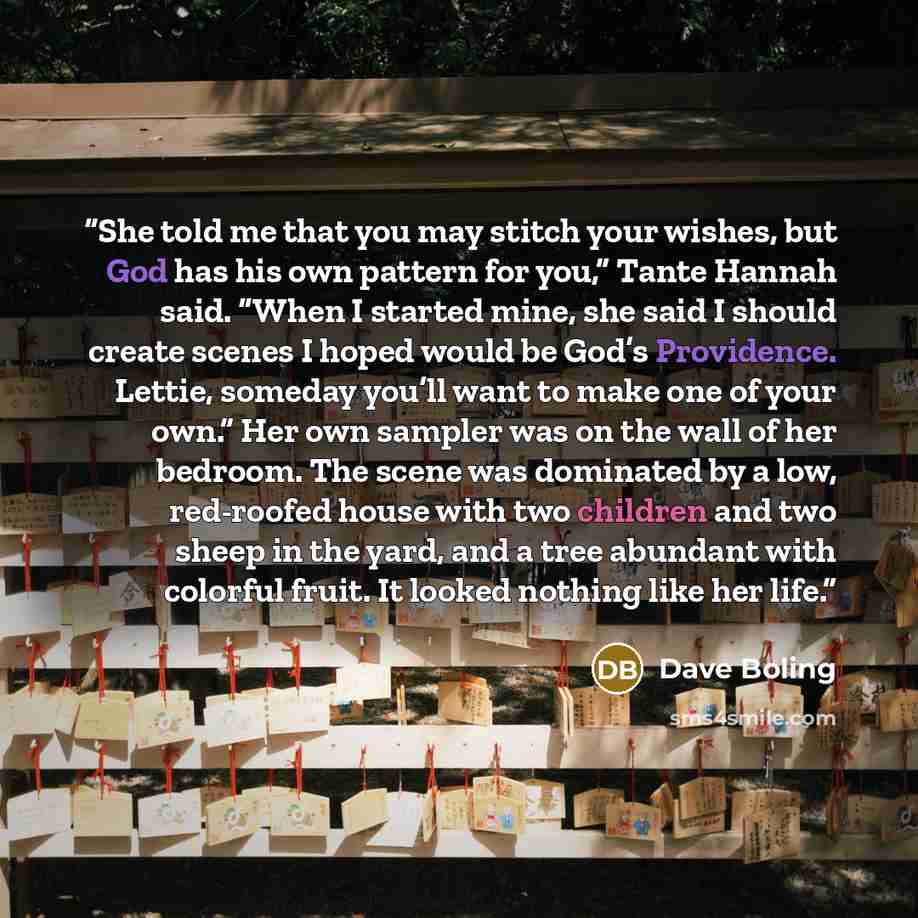 “She told me that you may stitch your wishes, but God has his own pattern for you,” Tante Hannah said. “When I started mine, she said I should create scenes I hoped would be God’s Providence. Lettie, someday you’ll want to make one of your own.” Her own sampler was on the wall of her bedroom. The…” quote by Dave Boling
