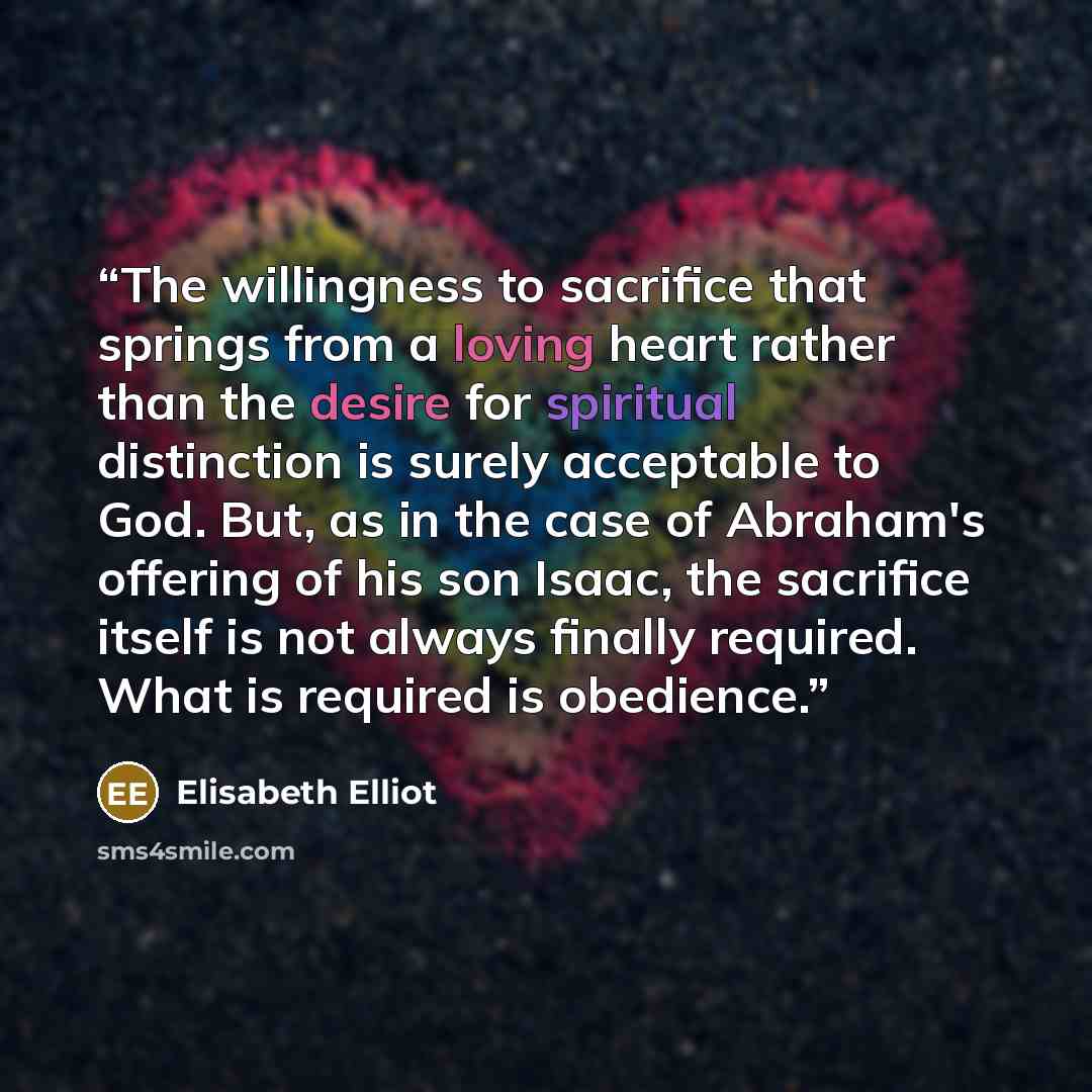 “The willingness to sacrifice that springs from a loving heart rather than the desire for spiritual distinction is surely acceptable to God. But, as in the case of Abraham's offering of his son Isaac, the sacrifice itself is not always finally required. What is required is obedience.” quote by Elisabeth Elliot