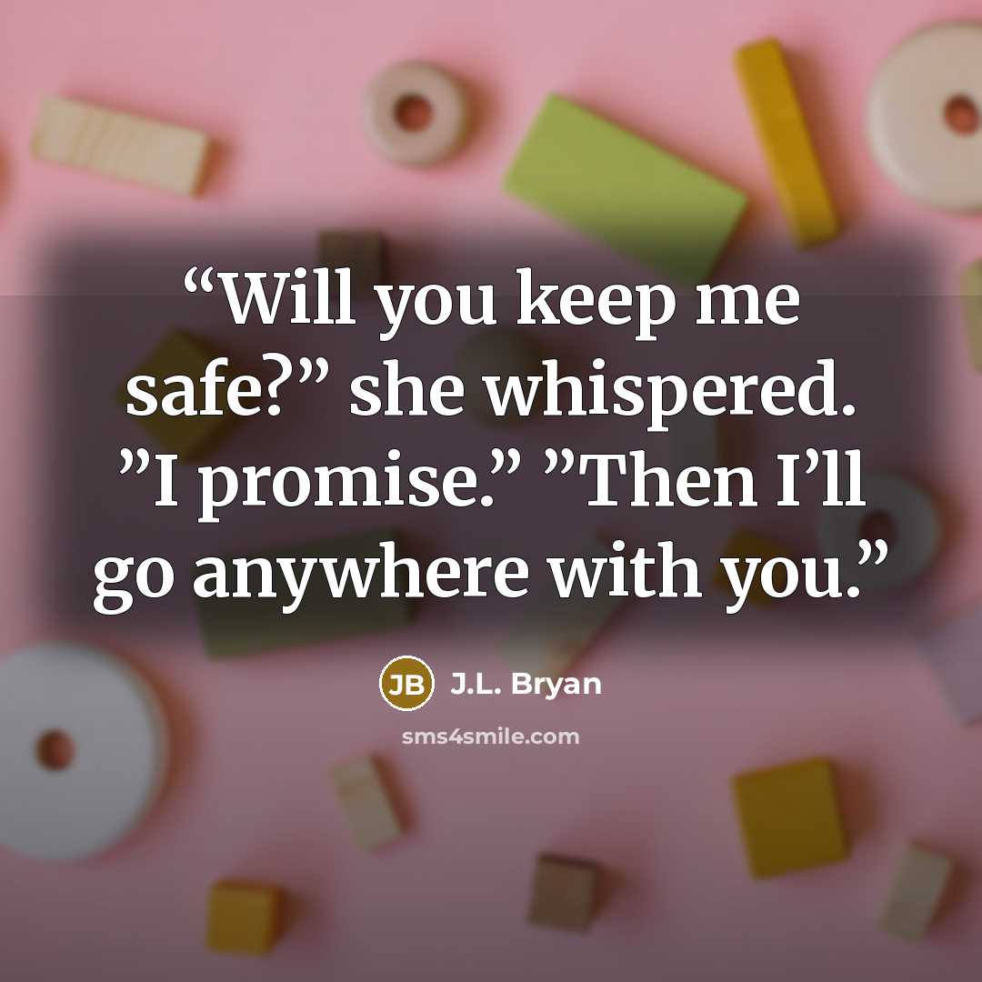 “Will you keep me safe?” she whispered. ”I promise.” ”Then I’ll go anywhere with you.” quote by J.L. Bryan