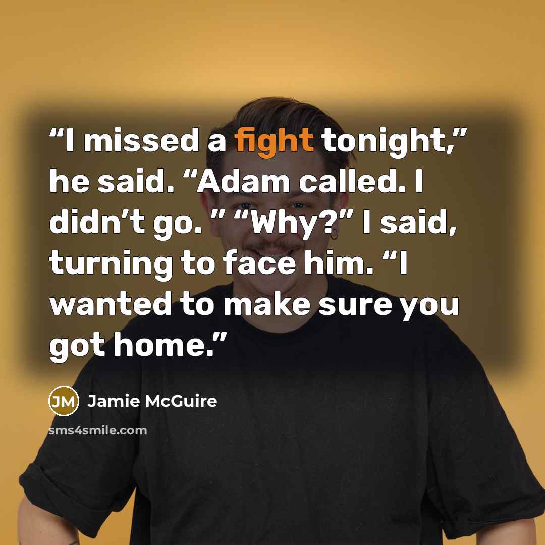 “I missed a fight tonight,” he said. “Adam called. I didn’t go. ” “Why?” I said, turning to face him. “I wanted to make sure you got home.” quote by Jamie McGuire