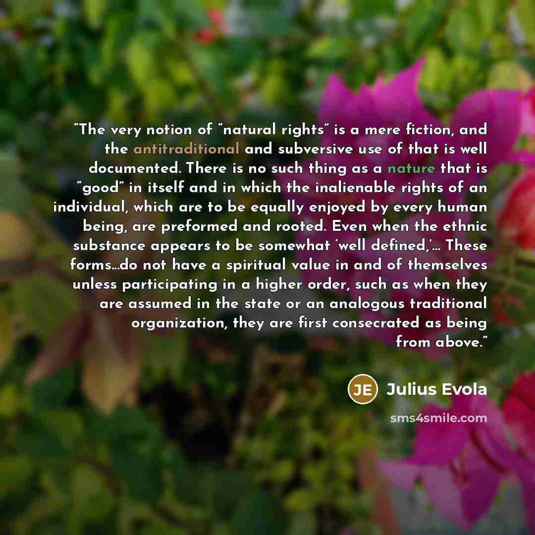 “The very notion of “natural rights” is a mere fiction, and the antitraditional and subversive use of that is well documented. There is no such thing as a nature that is “good” in itself and in which the inalienable rights of an individual, which are to be equally enjoyed by every human being, are…” quote by Julius Evola