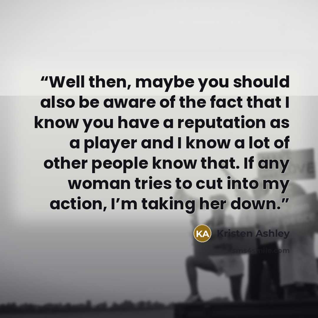 “Well then, maybe you should also be aware of the fact that I know you have a reputation as a player and I know a lot of other people know that. If any woman tries to cut into my action, I’m taking her down.” quote by Kristen Ashley
