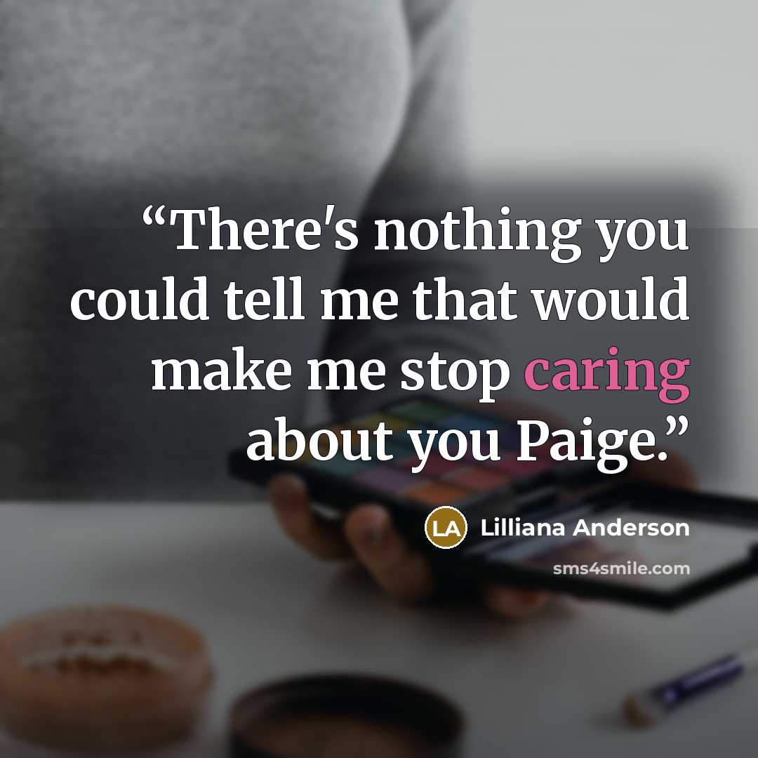 “There's nothing you could tell me that would make me stop caring about you Paige.” quote by Lilliana Anderson