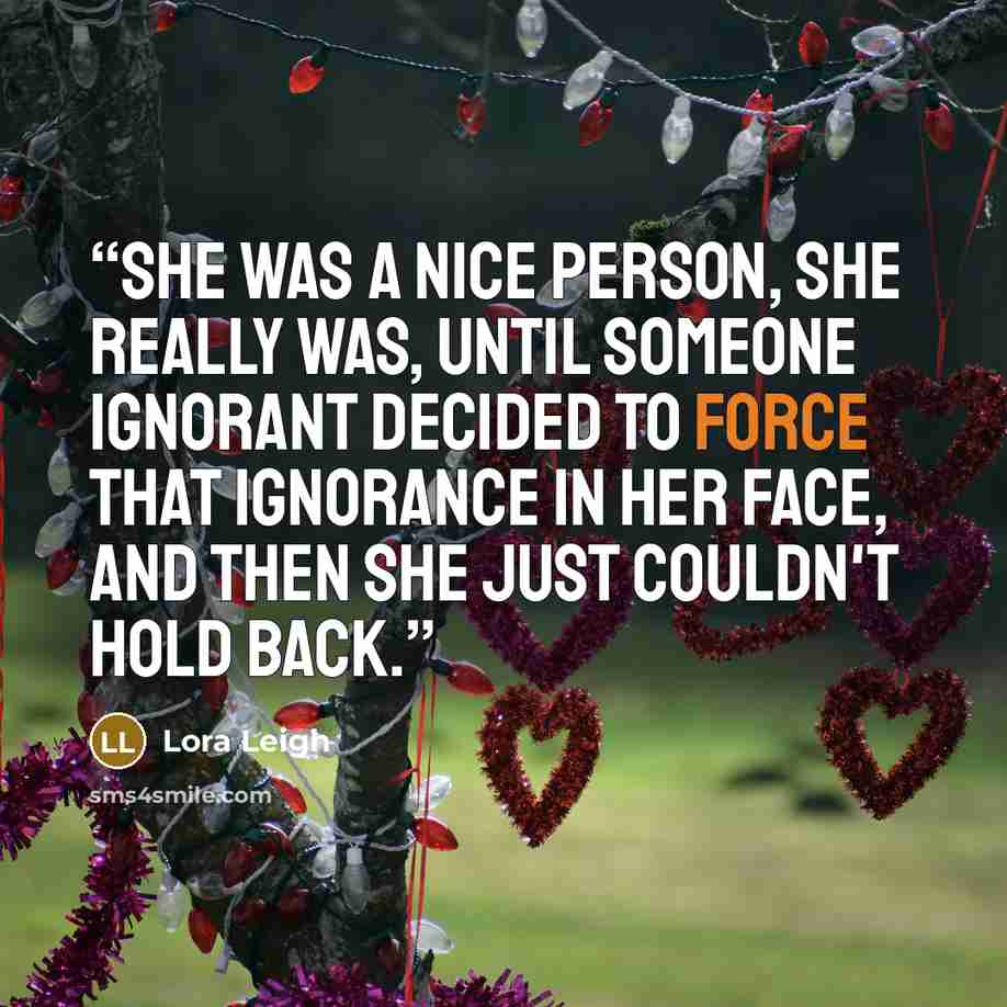 “She was a nice person, she really was, until someone ignorant decided to force that ignorance in her face, and then she just couldn't hold back.” quote by Lora Leigh
