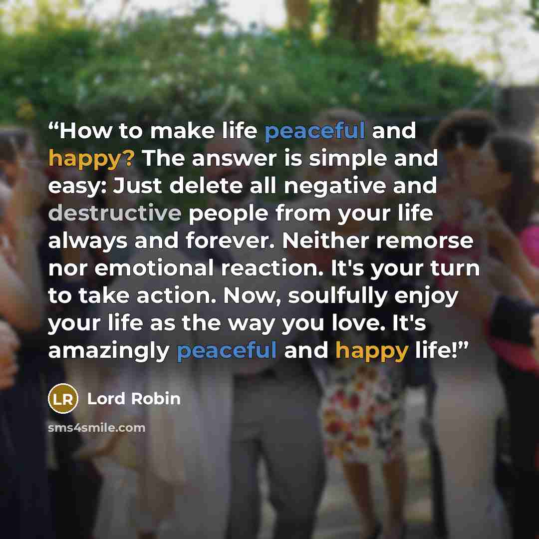 “How to make life peaceful and happy? The answer is simple and easy: Just delete all negative and destructive people from your life always and forever. Neither remorse nor emotional reaction. It's your turn to take action. Now, soulfully enjoy your life as the way you love. It's amazingly peaceful…” quote by Lord Robin