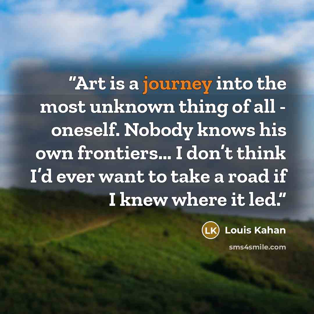 “Art is a journey into the most unknown thing of all - oneself. Nobody knows his own frontiers… I don’t think I’d ever want to take a road if I knew where it led.” quote by Louis Kahan