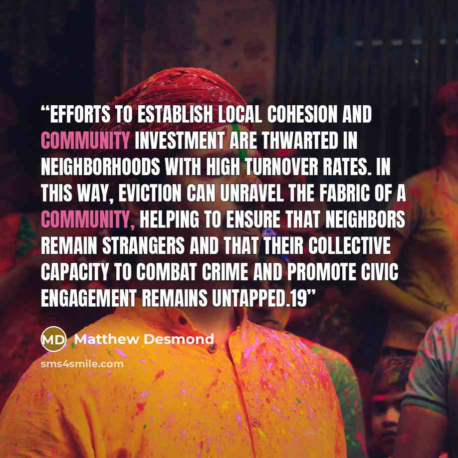 “Efforts to establish local cohesion and community investment are thwarted in neighborhoods with high turnover rates. In this way, eviction can unravel the fabric of a community, helping to ensure that neighbors remain strangers and that their collective capacity to combat crime and promote civic…” quote by Matthew Desmond