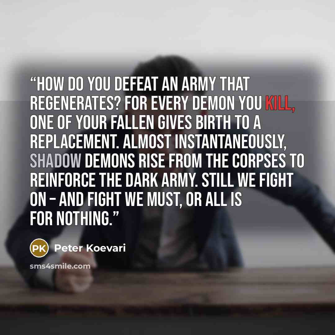 “How do you defeat an army that regenerates? For every demon you kill, one of your fallen gives birth to a replacement. Almost instantaneously, shadow demons rise from the corpses to reinforce the Dark Army. Still we fight on – and fight we must, or all is for nothing.” quote by Peter Koevari