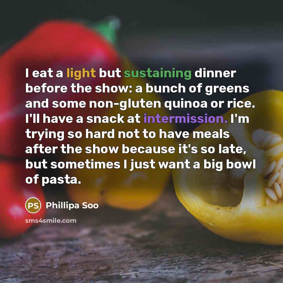 “I eat a light but sustaining dinner before the show: a bunch of greens and some non-gluten quinoa or rice. I'll have a snack at intermission. I'm trying so hard not to have meals after the show because it's so late, but sometimes I just want a big bowl of pasta.” quote by Phillipa Soo