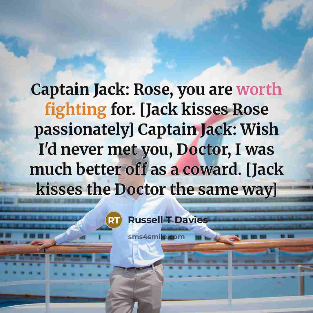 “Captain Jack: Rose, you are worth fighting for. [Jack kisses Rose passionately] Captain Jack: Wish I'd never met you, Doctor, I was much better off as a coward. [Jack kisses the Doctor the same way]” quote by Russell T Davies