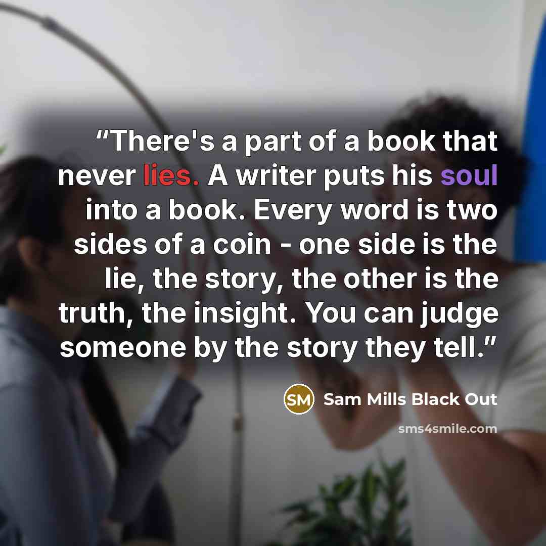 “There's a part of a book that never lies. A writer puts his soul into a book. Every word is two sides of a coin - one side is the lie, the story, the other is the truth, the insight. You can judge someone by the story they tell.” quote by Sam Mills Black Out