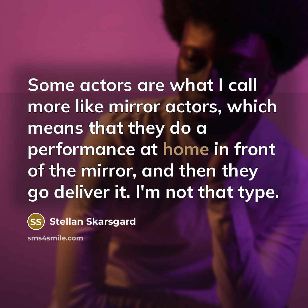 “Some actors are what I call more like mirror actors, which means that they do a performance at home in front of the mirror, and then they go deliver it. I'm not that type.” quote by Stellan Skarsgard
