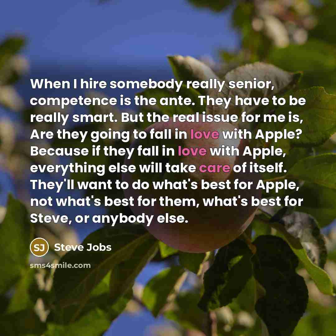 “When I hire somebody really senior, competence is the ante. They have to be really smart. But the real issue for me is, Are they going to fall in love with Apple? Because if they fall in love with Apple, everything else will take care of itself. They'll want to do what's best for Apple, not what's…” quote by Steve Jobs