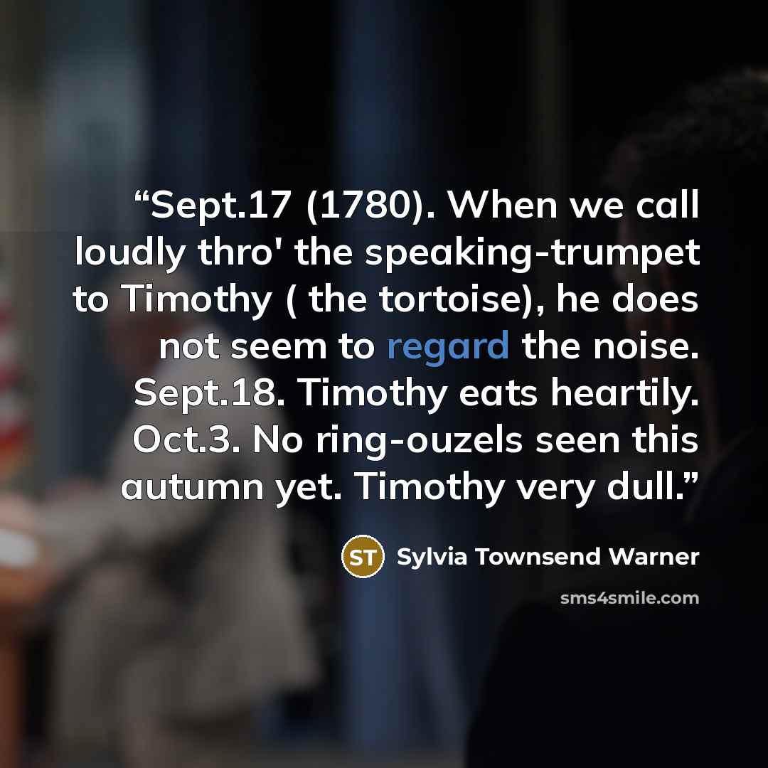 “Sept.17 (1780). When we call loudly thro' the speaking-trumpet to Timothy ( the tortoise), he does not seem to regard the noise. Sept.18. Timothy eats heartily. Oct.3. No ring-ouzels seen this autumn yet. Timothy very dull.” quote by Sylvia Townsend Warner