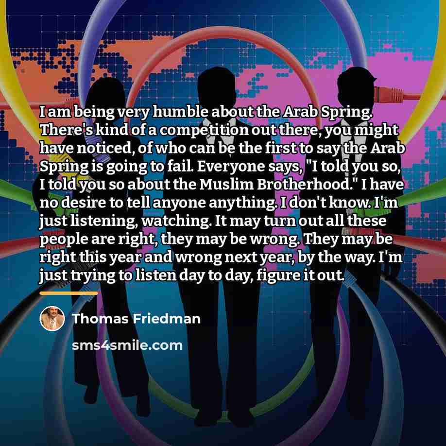 “I am being very humble about the Arab Spring. There's…” quote by Thomas Friedman